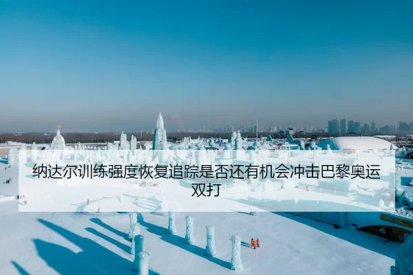 纳达尔训练强度恢复追踪是否还有机会冲击巴黎奥运双打