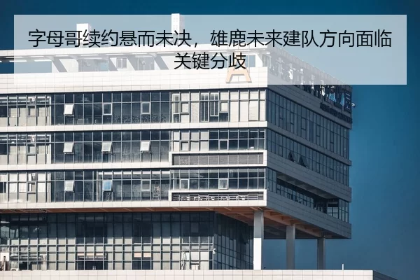 字母哥续约悬而未决，雄鹿未来建队方向面临关键分歧