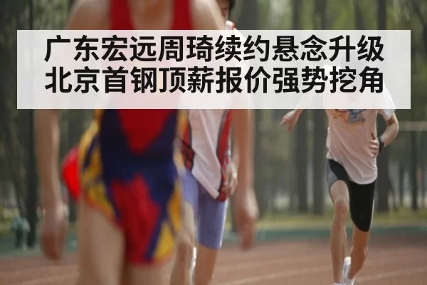 广东宏远周琦续约悬念升级北京首钢顶薪报价强势挖角