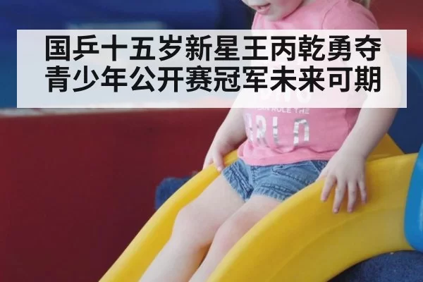 国乒十五岁新星王丙乾勇夺青少年公开赛冠军未来可期