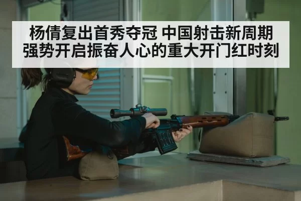 杨倩复出首秀夺冠 中国射击新周期强势开启振奋人心的重大开门红时刻