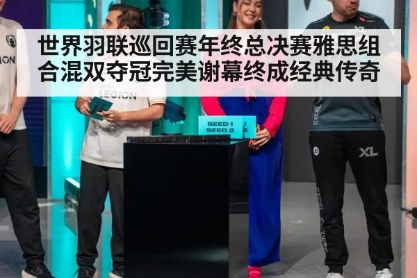世界羽联巡回赛年终总决赛雅思组合混双夺冠完美谢幕终成经典传奇
